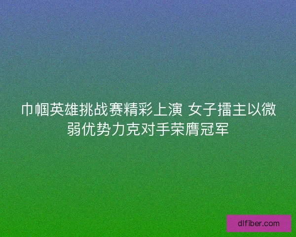 巾帼英雄挑战赛精彩上演 女子擂主以微弱优势力克对手荣膺冠军