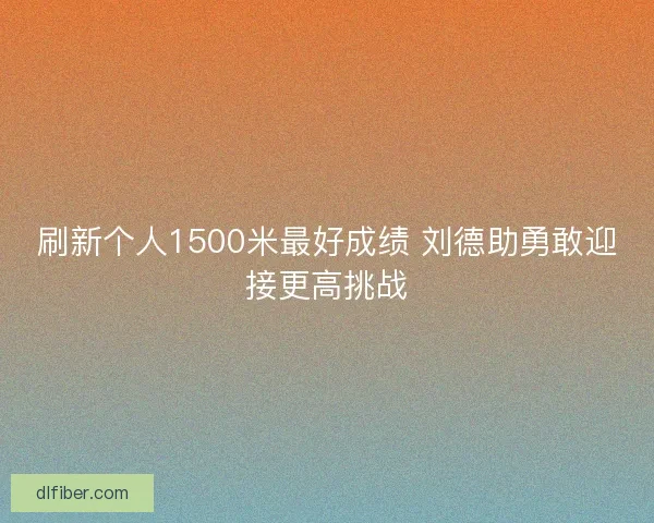 刷新个人1500米最好成绩 刘德助勇敢迎接更高挑战