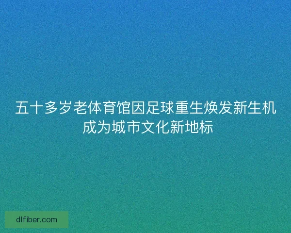 五十多岁老体育馆因足球重生焕发新生机 成为城市文化新地标