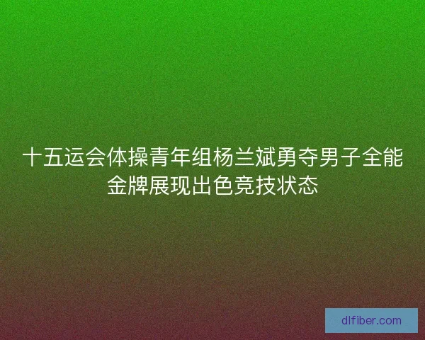 十五运会体操青年组杨兰斌勇夺男子全能金牌展现出色竞技状态