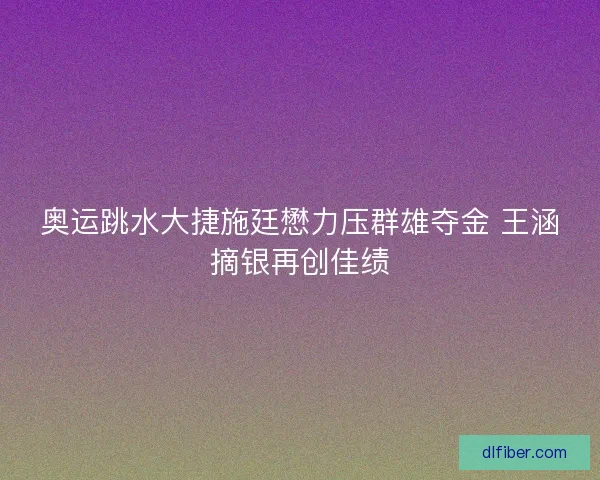 奥运跳水大捷施廷懋力压群雄夺金 王涵摘银再创佳绩