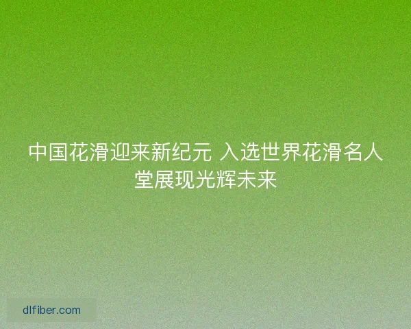 中国花滑迎来新纪元 入选世界花滑名人堂展现光辉未来