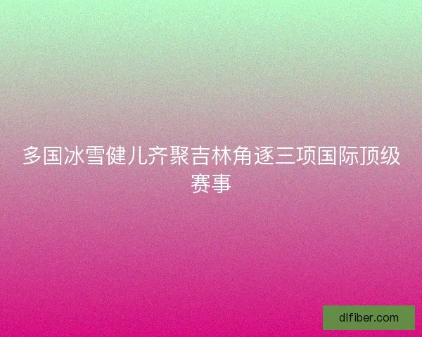 多国冰雪健儿齐聚吉林角逐三项国际顶级赛事