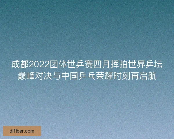成都2022团体世乒赛四月挥拍世界乒坛巅峰对决与中国乒乓荣耀时刻再启航